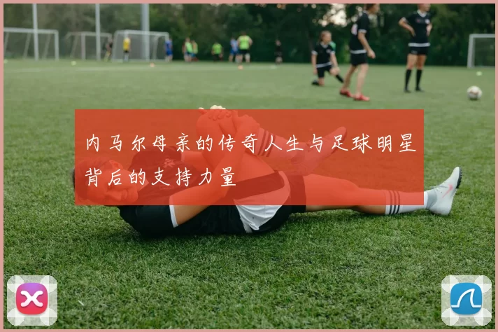 内马尔母亲的传奇人生与足球明星背后的支持力量