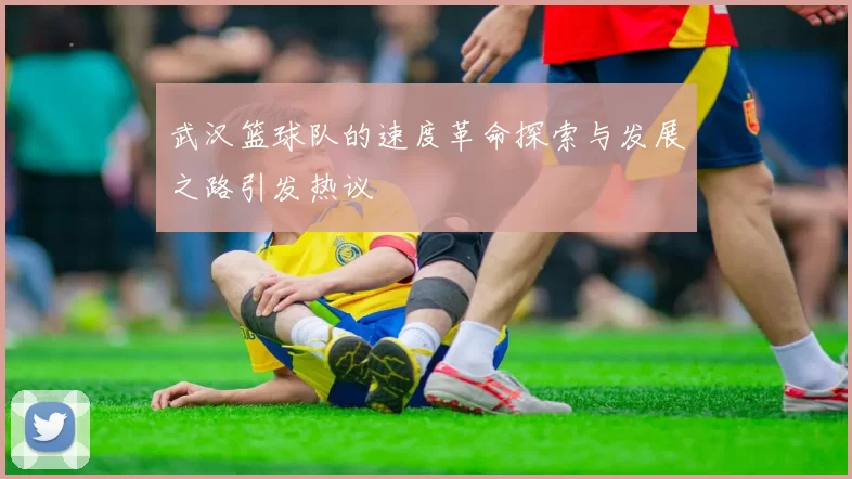 武汉篮球队的速度革命探索与发展之路引发热议