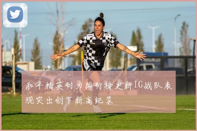和平精英耐力排行榜更新IG战队表现突出创下新高纪录