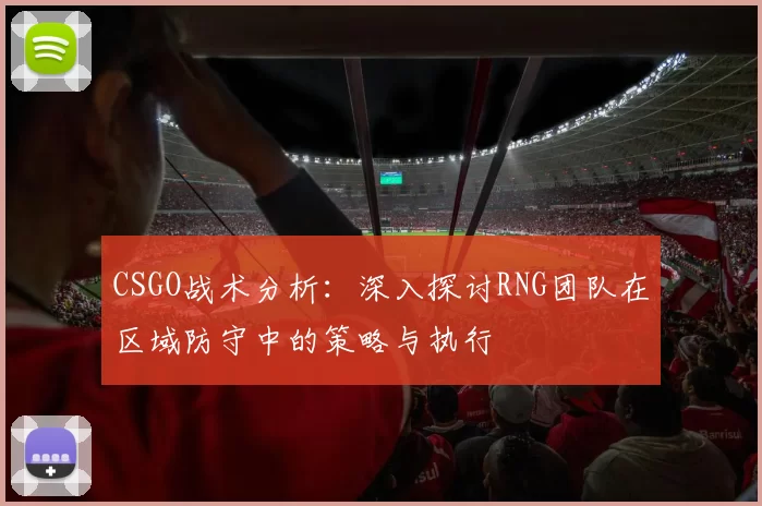 CSGO战术分析：深入探讨RNG团队在区域防守中的策略与执行